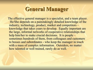 General Manager
The effective general manager is a specialist, and a team player.
  He/She depends on a painstakingly detailed knowledge of the
 industry, technology, product, market and competitors –
 knowledge that takes years to develop. Equally important are
 the large, informal networks of cooperative relationships that
 help him/her to make crucial decisions. It is people –
 sometimes hundreds of them, from colleagues and customers
 to bosses and subordinates - who keep the manager in touch
 with a mass of complex information. Outsiders, no matter
 how talented or well trained, rarely do as well.
 