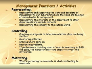 Management Functions / Activities
1.   Representing.
           Representing and supporting the views and decisions of
            management to own subordinates and the views and feelings
            of subordinates to management.
           Representing the interests of the department to other
            departments and outside contacts.
           Representing the company to the outside world.

•    Controlling.
           Checking on progress to determine whether plans are being
            fulfilled.
           Monitoring activities.
           Knowing what’s going on.
           Recognising problems.
           If performance is falling short of what is necessary to fulfil
            the goals, the managter must take steps to correct the
            difficulties.

5.   Motivating.
           What’s motivating to somebody, is what’s motivating to
            somebody.
 