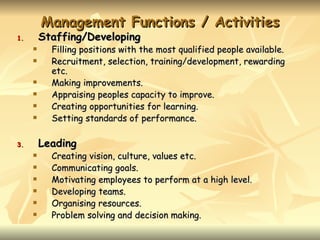 Management Functions / Activities
1.       Staffing/Developing
          Filling positions with the most qualified people available.
          Recruitment, selection, training/development, rewarding
           etc.
          Making improvements.
          Appraising peoples capacity to improve.
          Creating opportunities for learning.
          Setting standards of performance.

3.       Leading
          Creating vision, culture, values etc.
          Communicating goals.
          Motivating employees to perform at a high level.
          Developing teams.
          Organising resources.
          Problem solving and decision making.
 