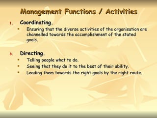 Management Functions / Activities
1.       Coordinating.
          Ensuring that the diverse activities of the organisation are
           channelled towards the accomplishment of the stated
           goals.


3.       Directing.
          Telling people what to do.
          Seeing that they do it to the best of their ability.
          Leading them towards the right goals by the right route.
 