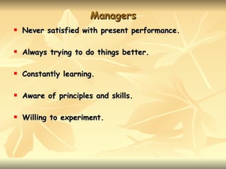 Managers
   Never satisfied with present performance.

   Always trying to do things better.

   Constantly learning.

   Aware of principles and skills.

   Willing to experiment.
 