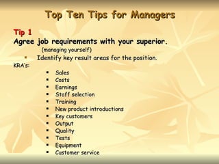 Top Ten Tips for Managers
Tip 1
Agree job requirements with your superior.
          (managing yourself)
        Identify key result areas for the position.
KRA’s:
               Sales
               Costs
               Earnings
               Staff selection
               Training
               New product introductions
               Key customers
               Output
               Quality
               Tests
               Equipment
               Customer service
 