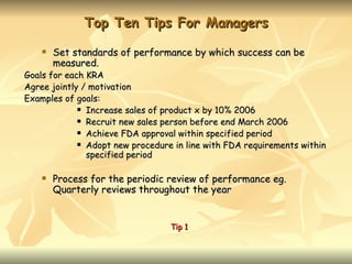 Top Ten Tips For Managers
       Set standards of performance by which success can be
        measured.
Goals for each KRA
Agree jointly / motivation
Examples of goals:
              Increase sales of product x by 10% 2006

              Recruit new sales person before end March 2006

              Achieve FDA approval within specified period

              Adopt new procedure in line with FDA requirements within

               specified period

       Process for the periodic review of performance eg.
        Quarterly reviews throughout the year


                                  Tip 1
 