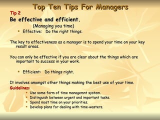 Top Ten Tips For Managers
Tip 2
Be effective and efficient.
              (Managing you time)
       Effective: Do the right things.

The key to effectiveness as a manager is to spend your time on your key
  result areas.

You can only be effective if you are clear about the things which are
   important to success in your work.

       Efficient: Do things right.

It involves amongst other things making the best use of your time.
Guidelines:
            Use some form of time managemnt system.
            Distinguish between urgent and important tasks.
            Spend most time on your priorities.
            Develop plans for dealing with time-wasters.
 