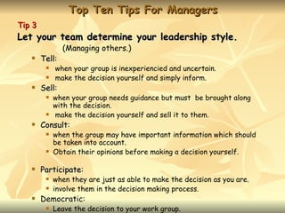 Top Ten Tips For Managers
Tip 3
Let your team determine your leadership style.
                (Managing others.)
       Tell:
        Tell
            when your group is inexperiencied and uncertain.
            make the decision yourself and simply inform.
       Sell:
        Sell
            when your group needs guidance but must be brought along
             with the decision.
            make the decision yourself and sell it to them.
       Consult:
        Consult
            when the group may have important information which should
             be taken into account.
            Obtain their opinions before making a decision yourself.

       Participate:
        Participate
            when they are just as able to make the decision as you are.
            involve them in the decision making process.
       Democratic:
            Leave the decision to your work group.
 