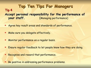 Top Ten Tips For Managers
Tip 4
Accept personal responsibility for the performance of
  your staff.         (Managing performance)

   Agree key result areas and standards of performance.

   Make sure you delegate effectively.

   Monitor performance on a regular basis.

   Ensure regular feedback to let people know how they are doing.

   Recognise and reward that performance.

   Be positive in addressing performance problems.
 