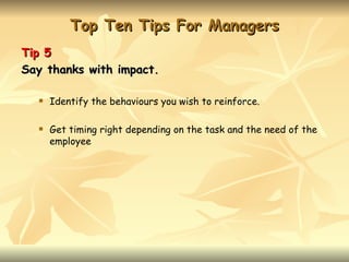 Top Ten Tips For Managers
Tip 5
Say thanks with impact.

     Identify the behaviours you wish to reinforce.

     Get timing right depending on the task and the need of the
      employee
 