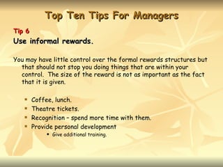 Top Ten Tips For Managers
Tip 6
Use informal rewards.

You may have little control over the formal rewards structures but
  that should not stop you doing things that are within your
  control. The size of the reward is not as important as the fact
  that it is given.

       Coffee, lunch.
       Theatre tickets.
       Recognition – spend more time with them.
       Provide personal development
                Give additional training.
 