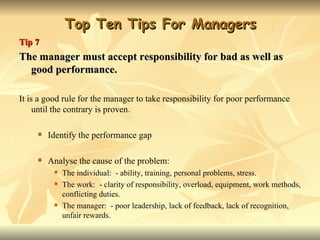 Top Ten Tips For Managers
Tip 7
The manager must accept responsibility for bad as well as
  good performance.

It is a good rule for the manager to take responsibility for poor performance
     until the contrary is proven.

        Identify the performance gap

        Analyse the cause of the problem:
             The individual: - ability, training, personal problems, stress.
             The work: - clarity of responsibility, overload, equipment, work methods,
              conflicting duties.
             The manager: - poor leadership, lack of feedback, lack of recognition,
              unfair rewards.
 
