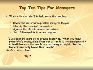 Top Ten Tips For Managers
   Work with your staff to help solve the problems.

        Review the performance problem and agree the gap.
        Identify the causes of the problem.
        Agree action plans to resolve the problem.
        Set a follow-up date to review progress

    “I’ve spent 30 years going around factories. When you know
     something’s wrong, nime times out of ten it is the management –
     in truth because the people are not being led right. And bad
     leaders invariably blame their people”
Sir. John Harvey – Jones

                  Tip 7
 