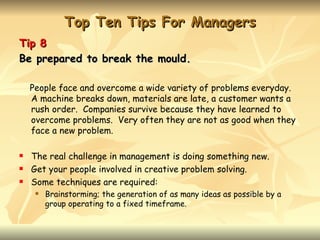 Top Ten Tips For Managers
Tip 8
Be prepared to break the mould.

    People face and overcome a wide variety of problems everyday.
    A machine breaks down, materials are late, a customer wants a
    rush order. Companies survive because they have learned to
    overcome problems. Very often they are not as good when they
    face a new problem.

   The real challenge in management is doing something new.
   Get your people involved in creative problem solving.
   Some techniques are required:
        Brainstorming; the generation of as many ideas as possible by a
         group operating to a fixed timeframe.
 