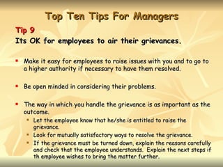 Top Ten Tips For Managers
Tip 9
Its OK for employees to air their grievances.

   Make it easy for employees to raise issues with you and to go to
    a higher authority if necessary to have them resolved.

   Be open minded in considering their problems.

   The way in which you handle the grievance is as important as the
    outcome.
       Let the employee know that he/she is entitled to raise the
        grievance.
       Look for mutually satisfactory ways to resolve the grievance.
       If the grievance must be turned down, explain the reasons carefully
        and check that the employee understands. Explain the next steps if
        th employee wishes to bring the matter further.
 