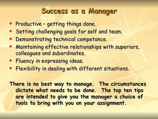 Success as a Manager
   Productive – getting things done.
   Setting challenging goals for self and team.
   Demonstrating technical competance.
   Maintaining effective relationships with superiors,
    colleagues and subordinates.
   Fluency in expressing ideas.
   Flexibility in dealing with different situations.

There is no best way to manage. The circumstances
  dictate what needs to be done. The top ten tips
  are intended to give you the manager a choice of
  tools to bring with you on your assignment.
 