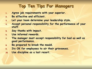 Top Ten Tips For Managers
1.    Agree job requirements with your superior.
2.    Be effective and efficient.
3.    Let your team determine your leadership style.
4.    Accept personal responsibility for the performance of your
      staff.
5.    Say thanks with impact.
6.    Use informal rewards.
7.    The manager must accept responsibility for bad as well as
      good performance.
8.    Be prepared to break the mould.
9.    Its OK for employees to air their grievances.
10.   Use discipline as a last resort.
 