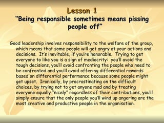 Lesson 1
  “Being responsible sometimes means pissing
                   people off”

Good leadership involves responsibility to the welfare of the group,
  which means that some people will get angry at your actions and
  decisions. It’s inevitable, if you’re honorable. Trying to get
  everyone to like you is a sign of mediocrity: you’ll avoid the
  tough decisions, you’ll avoid confronting the people who need to
  be confronted and you’ll avoid offering differential rewards
  based on differential performance because some people might
  get upset. Ironically, by procrastinating on the difficult
  choices, by trying not to get anyone mad and by treating
  everyone equally “nicely” regardless of their contributions, you’ll
  simply ensure that the only people you’ll wind up angering are the
  most creative and productive people in the organisation.
 