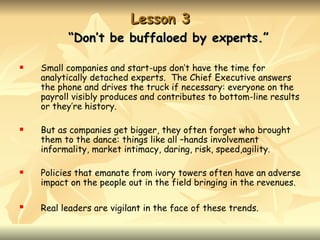 Lesson 3
          “Don’t be buffaloed by experts.”

   Small companies and start-ups don’t have the time for
    analytically detached experts. The Chief Executive answers
    the phone and drives the truck if necessary: everyone on the
    payroll visibly produces and contributes to bottom-line results
    or they’re history.

   But as companies get bigger, they often forget who brought
    them to the dance: things like all –hands involvement
    informality, market intimacy, daring, risk, speed,agility.

   Policies that emanate from ivory towers often have an adverse
    impact on the people out in the field bringing in the revenues.

   Real leaders are vigilant in the face of these trends.
 