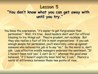 Lesson 5
  “You don’t know what you can get away with
                 until you try.”


You know the expression, “it’s easier to get forgiveness than
  permission.” Well, it’s true. Good leaders don’t wait for official
  blessing to try things out. They’re prudent, not reckless. But
  they also realise a fact of life in most organisations: if you ask
  enough people for permission, you’ll enevitably come up against
  someone who believes his job is to say ”no.” So the moral is, don’t
  ask. Less effective middle managers endorsed the sentiment, “If
  I haven’t been told ‘yes,’ I can’t do it,” whereas the good ones
  believed, “if I haven’t explicitly been told ‘no,’ I can.” There’s a
  world of difference between these two points of view.
 