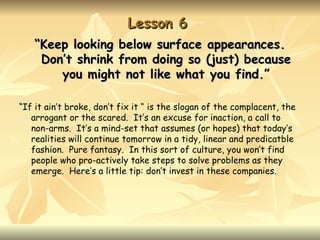 Lesson 6
   “Keep looking below surface appearances.
    Don’t shrink from doing so (just) because
       you might not like what you find.”

“If it ain’t broke, don’t fix it “ is the slogan of the complacent, the
   arrogant or the scared. It’s an excuse for inaction, a call to
   non-arms. It’s a mind-set that assumes (or hopes) that today’s
   realities will continue tomorrow in a tidy, linear and predicatble
   fashion. Pure fantasy. In this sort of culture, you won’t find
   people who pro-actively take steps to solve problems as they
   emerge. Here’s a little tip: don’t invest in these companies.
 