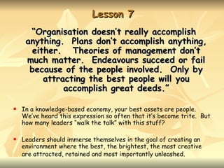 Lesson 7
      “Organisation doesn’t really accomplish
     anything. Plans don’t accomplish anything,
      either. Theories of management don’t
     much matter. Endeavours succeed or fail
      because of the people involved. Only by
         attracting the best people will you
              accomplish great deeds.”

   In a knowledge-based economy, your best assets are people.
    We’ve heard this expression so often that it’s become trite. But
    how many leaders “walk the talk” with this stuff?

   Leaders should immerse themselves in the goal of creating an
    environment where the best, the brightest, the most creative
    are attracted, retained and most importantly unleashed.
 