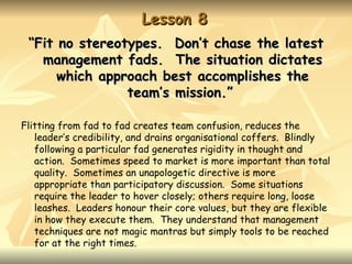 Lesson 8
 “Fit no stereotypes. Don’t chase the latest
   management fads. The situation dictates
      which approach best accomplishes the
                team’s mission.”

Flitting from fad to fad creates team confusion, reduces the
   leader’s credibility, and drains organisational coffers. Blindly
   following a particular fad generates rigidity in thought and
   action. Sometimes speed to market is more important than total
   quality. Sometimes an unapologetic directive is more
   appropriate than participatory discussion. Some situations
   require the leader to hover closely; others require long, loose
   leashes. Leaders honour their core values, but they are flexible
   in how they execute them. They understand that management
   techniques are not magic mantras but simply tools to be reached
   for at the right times.
 