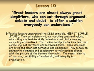 Lesson 10
    “Great leaders are almost always great
   simplifiers, who can cut through argument,
      debate and doubt, to offer a solution
            everybody can understand.”

Effective leaders understand the KISS principle, KEEP IT SIMPLE,
  STUPID. They articulate vivid, over-arching goals and values,
  which they use to drive daily behaviours and choices among
  competing alternatives. Their visions and priorities are lean and
  compelling, not cluttered and buzzword-laden. Their decisions
  are crisp and clear, not tentative and ambiguous. They convey an
  unwavering firmness and consistency in their actions aligned
  with the picture of the furture they paint. The result: clarity
  of purpose, credibility of leadership, and integrity in
  organisation.
 