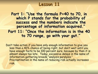 Lesson 11

  Part 1: “Use the formula P=40 to 70, in
     which P stands for the probability of
     success and the numbers indicate the
     percentage of information acquired.”
 Part 11: “Once the information is in the 40
        to 70 range, go with your gut.”

Don’t take action if you have only enough information to give you
  less than a 40% chance of being right, but don’t wait until you
  have enough facts to be 100 percent sure, because by then it is
  almost always too late. Today, excessive delays in the name of
  information-gathering breeds “analysis paralysis.”
  Procrastination in the name of reducing risk actually increases
  risk.
 