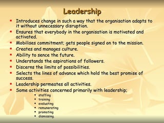 Leadership
   Introduces change in such a way that the organisation adapts to
    it without unnecessary disruption.
   Ensures that everybody in the organisation is motivated and
    activated.
   Mobilises commitment; gets people signed on to the mission.
   Creates and manages culture.
   Ability to sence the future.
   Understands the aspirations of followers.
   Discerns the limits of possibilities.
   Selects the lines of advance which hold the best promise of
    success.
   Leadership permeates all activities.
   Some activities concerned primarily with leadership;
               staffing
               training
               evaluating
               remunerating
               promoting
               dismissing.
 