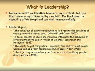 What is Leadership?
   Napoleon said:’I would rather have an army of rabbits led by a
    lion than an army of lions led by a rabbit.’ The lion knows the
    capability of his troops and can lead them accordingly.

   Leadership is..
        ‘..the behaviour of an individual when he is directing the activities of
         a group toward a shared goal.’ (Hemphill and Coons, 1957)
        ‘..a social process in which one individual influences the behaviour of
         others without the use or threat of violence.’ (buchanan and
         Huczynski, 1985)
        ‘..the ability to get things done – especially the ability to get people
         working well as a team towards a common goal.’ (Adair, 1988)
        ‘..about getting extraordinary performance out of ordinary people.’
         (Harvey-Jones, 1988)
 