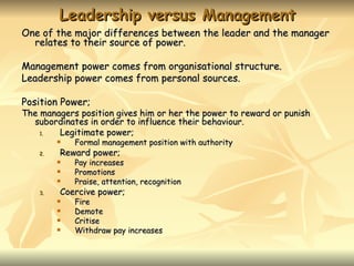 Leadership versus Management
One of the major differences between the leader and the manager
  relates to their source of power.

Management power comes from organisational structure.
Leadership power comes from personal sources.

Position Power;
The managers position gives him or her the power to reward or punish
  subordinates in order to influence their behaviour.
    1.  Legitimate power;
            Formal management position with authority
    2.   Reward power;
            Pay increases
            Promotions
            Praise, attention, recognition
    3.   Coercive power;
            Fire
            Demote
            Critise
            Withdraw pay increases
 
