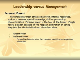 Leadership versus Management
Personal Power:
    Personal power most often comes from internal resources,
  such as a person’s special knowledge, skill or personality
  characteristics. Personal power is the tool of the leader. People
  follow a leader because of the respect, admiration or caring
  they feel for the individual and his or her ideas.

  1.   Expert Power
  2.   Referent Power
          Personality characteristics that command identification respect and
           admiration.
 