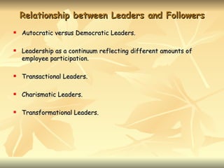 Relationship between Leaders and Followers
   Autocratic versus Democratic Leaders.

   Leadership as a continuum reflecting different amounts of
    employee participation.

   Transactional Leaders.

   Charismatic Leaders.

   Transformational Leaders.
 
