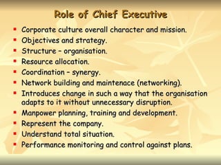 Role of Chief Executive
   Corporate culture overall character and mission.
   Objectives and strategy.
   Structure – organisation.
   Resource allocation.
   Coordination – synergy.
   Network building and maintenace (networking).
   Introduces change in such a way that the organisation
    adapts to it without unnecessary disruption.
   Manpower planning, training and development.
   Represent the company.
   Understand total situation.
   Performance monitoring and control against plans.
 