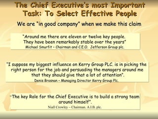 The Chief Executive’s most Important
     Task: To Select Effective People
     We are “in good company” when we make this claim

       “Around me there are eleven or twelve key people.
       They have been remarkably stable over the years”
         Michael Smurfit – Chairman and C.E.O. Jefferson Group plc.



“I suppose my biggest influence on Kerry Group PLC. is in picking the
  right person for the job and persuading the managers around me
            that they should give that a lot of attention”.
              Denis Brosnan – Managing Director Kerry Group Plc.



 “The key Role for the Chief Executive is to build a strong team
                             around himself”.
                      Niall Crowley – Chairman. A.I.B. plc.
 