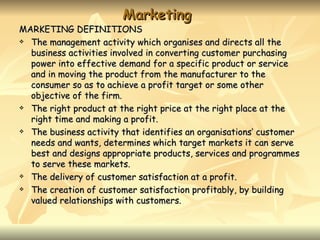 Marketing
MARKETING DEFINITIONS
 The management activity which organises and directs all the

  business activities involved in converting customer purchasing
  power into effective demand for a specific product or service
  and in moving the product from the manufacturer to the
  consumer so as to achieve a profit target or some other
  objective of the firm.
 The right product at the right price at the right place at the

  right time and making a profit.
 The business activity that identifies an organisations’ customer

  needs and wants, determines which target markets it can serve
  best and designs appropriate products, services and programmes
  to serve these markets.
 The delivery of customer satisfaction at a profit.

 The creation of customer satisfaction profitably, by building

  valued relationships with customers.
 