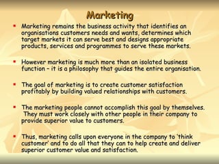 Marketing
   Marketing remains the business activity that identifies an
    organisations customers needs and wants, determines which
    target markets it can serve best and designs appropriate
    products, services and programmes to serve these markets.

   However marketing is much more than an isolated business
    function – it is a philosophy that guides the entire organisation.

   The goal of marketing is to create customer satisfaction
    profitably by building valued relationships with customers.

   The marketing people cannot accomplish this goal by themselves.
     They must work closely with other people in their company to
    provide superior value to customers.

   Thus, marketing calls upon everyone in the company to ‘think
    customer’ and to do all that they can to help create and deliver
    superior customer value and satisfaction.
 