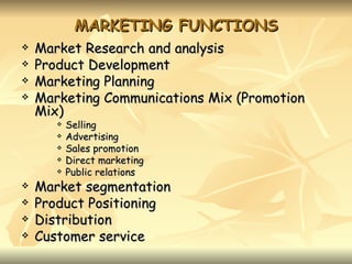 MARKETING FUNCTIONS
   Market Research and analysis
   Product Development
   Marketing Planning
   Marketing Communications Mix (Promotion
    Mix)
          Selling
          Advertising
          Sales promotion
          Direct marketing
          Public relations
   Market segmentation
   Product Positioning
   Distribution
   Customer service
 