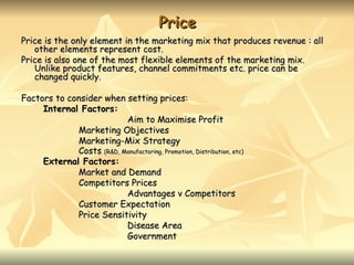 Price
Price is the only element in the marketing mix that produces revenue : all
   other elements represent cost.
Price is also one of the most flexible elements of the marketing mix.
   Unlike product features, channel commitments etc. price can be
   changed quickly.

Factors to consider when setting prices:
     Internal Factors:
                          Aim to Maximise Profit
             Marketing Objectives
             Marketing-Mix Strategy
             Costs (R&D, Manufactoring, Promotion, Distribution, etc)
     External Factors:
             Market and Demand
             Competitors Prices
                          Advantages v Competitors
             Customer Expectation
             Price Sensitivity
                          Disease Area
                          Government
 