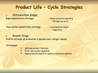 Product Life – Cycle Strategies
1.    Introduction Stage:
Rapid penetration strategy:                - Heavy promotion spending
                                              - Perhaps low price.


Slow market penetration strategy           - Low promotion spend
                                             - High Price


8.    Growth Stage:
Profits increase as promotion is spread over a larger volume.

Strategies:
                 Add new product features
                 Enter new market segments
                 High promotion spend to capture a dominant position.
 