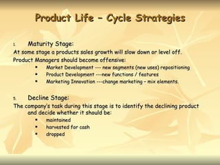 Product Life – Cycle Strategies

1.   Maturity Stage:
At some stage a products sales growth will slow down or level off.
Product Managers should become offensive:
           Market Development --- new segments (new uses) repositioning
           Product Development ---new functions / features
           Marketing Innovation ---change marketing – mix elements.


5.   Decline Stage:
The company’s task during this stage is to identify the declining product
     and decide whether it should be:
           maintained
           harvested for cash
           dropped
 