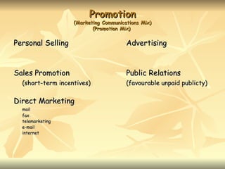 Promotion
                   (Marketing Communications Mix)
                          (Promotion Mix)


Personal Selling                       Advertising


Sales Promotion                        Public Relations
  (short-term incentives)              (favourable unpaid publicty)

Direct Marketing
  mail
  fax
  telemarketing
  e-mail
  internet
 