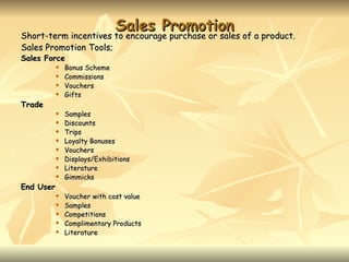 Sales Promotion
Short-term incentives to encourage purchase or sales of a product.
Short-term incentives to encourage purchase or sales of a product.
Sales Promotion Tools;
Sales Force
              Bonus Scheme
              Commissions
              Vouchers
              Gifts
Trade
              Samples
              Discounts
              Trips
              Loyalty Bonuses
              Vouchers
              Displays/Exhibitions
              Literature
              Gimmicks
End User
              Voucher with cost value
              Samples
              Competitions
              Complimentary Products
              Literature
 