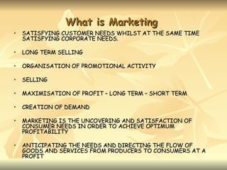 What is Marketing
   SATISFYING CUSTOMER NEEDS WHILST AT THE SAME TIME
    SATISFYING CORPORATE NEEDS.

   LONG TERM SELLING

   ORGANISATION OF PROMOTIONAL ACTIVITY

   SELLING

   MAXIMISATION OF PROFIT – LONG TERM – SHORT TERM

   CREATION OF DEMAND

   MARKETING IS THE UNCOVERING AND SATISFACTION OF
    CONSUMER NEEDS IN ORDER TO ACHIEVE OPTIMUM
    PROFITABILITY

   ANTICIPATING THE NEEDS AND DIRECTING THE FLOW OF
    GOODS AND SERVICES FROM PRODUCERS TO CONSUMERS AT A
    PROFIT
 