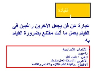 ‫القيادة‬

‫عبارة عن فن يجعل الرخرين راغبين فى‬
‫القيام بعمل ما أصنت مقتنع بضرورة القيام‬
                                    ‫به‬
                                    ‫• الكلمات الساسية‬
                                                   ‫راغبين‬
                                       ‫الفن : وليس العلم‬
                         ‫الرخرين : ل يمكنك العمل بمفردك‬
         ‫التقتناع : والقيادة تطلب اللتزام والرخل ص والقناعة‬
 
