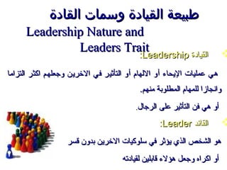 ‫طبيعة القيادة وسمات القادة‬
      ‫‪Leadership Nature and‬‬
               ‫‪Leaders Trait‬‬
                          ‫القيادة ‪:Leadership‬‬
                                          ‫القيادة ‪:Leadership‬‬            ‫‪‬‬
‫هي عمليات اليحاء أو اللهام أو التأثير في الرخرين وجعلهم اكثر التزاما‬
                                          ‫وانجازا للمهام المطلوبة منهم.‬
                                         ‫أو هي فن التأثير على الرجال.‬
                                                 ‫القائد ‪:Leader‬‬          ‫‪‬‬
                   ‫هو الشخص الذي يؤثر في سلوكيات الرخرين بدون قسر‬
                                     ‫أو اكراه وجعل هؤلء قابلين لقيادته‬
 