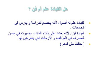 ‫القيادة علم له أصول لهنه يخضع للدراسة و يدرس في‬        ‫•‬
                                           ‫الجامعات .‬
‫القيادة فن : لهنه يعتمد على ذكاء القائد و بصيرته في حسن‬   ‫•‬
      ‫التصرف في المواقف و المزمات التي يتعرض لها‬
                                  ‫) حافظ مش فاهم (‬        ‫•‬
 