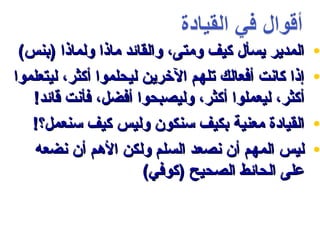 ‫المدير يسأل كيف ومتى، والقائد ماذا ولماذا )بنس(‬      ‫•‬
‫إذا كانت أفعالك تلهم الرخرين ليحلموا أكثر، ليتعلموا‬   ‫•‬
   ‫أكثر، ليعملوا أكثر، وليصبحوا أفضل، فأنت قائد!‬
   ‫القيادة معنية بكيف سنكون وليس كيف سنعمل؟!‬          ‫•‬
    ‫ليس المهم أن نصعد السلم ولكن المهم أن نضعه‬        ‫•‬
                       ‫على الحائط الصحيح )كوفي(‬
 