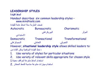 LEADERSHIP STYLES
‫أنماط القيادة‬
Handout describes six common leadership styles –
        www.mindtools.com
‫تصف الملزمة ستة انماط عامة للقيادة‬
Autocratic                   Bureaucratic             Charismatic
                                      ‫البيروقراطي‬                  ‫المؤثر‬
        ‫الستبدادي‬
Democratic                   Transactional            Transformational
‫الديموقراطي‬                 ‫التعاملي‬              ‫التحويلي‬
However, situational leadership style allows skilled leaders to:
‫: نمط القيادة الموقعية يمكن القادة من‬
1. Use variety of styles for particular situations
2. Use variety of relevant skills appropriate for chosen style
1.‫استخدام أنماط متنوعة لمواقف معينة‬
2. ‫استخدام مهارات متنوعة مناسبة للنمط المختار‬
 