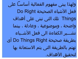 ‫ولهذا يبنى مفهوم الفعالية أساسـا على‬
      ‫فعل اليشياء الصحيحة ‪Do Right‬‬
   ‫‪ Things‬تلك التى تبنى على أهداف‬
   ‫واضحة ، وموضوعية ، وعادلة ، بينما‬
     ‫تشـــير الكفاءة الى فعل اليشــياء‬
‫بطريقة صحيحة ‪ Do Things Right‬أى‬
   ‫تهتم بالطريقة التى يتم الستعانة بها‬
                       ‫لتحقيق الهداف.‬
 
