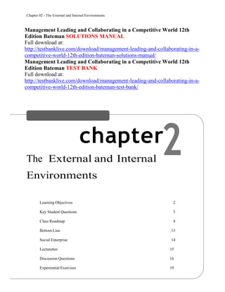 Chapter 02 - The External and Internal Environments
2
Management Leading and Collaborating in a Competitive World 12th
Edition Bateman SOLUTIONS MANUAL
Full download at:
http://testbanklive.com/download/management-leading-and-collaborating-in-a-
competitive-world-12th-edition-bateman-solutions-manual/
Management Leading and Collaborating in a Competitive World 12th
Edition Bateman TEST BANK
Full download at:
http://testbanklive.com/download/management-leading-and-collaborating-in-a-
competitive-world-12th-edition-bateman-test-bank/
chapter
The External and Internal
Environments
CHAPTER CONTENTS
Learning Objectives 2
Key Student Questions 3
Class Roadmap 4
Bottom Line 13
Social Enterprise 14
Lecturettes 15
Discussion Questions 16
Experiential Exercises 19
 