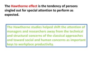 The Hawthorne effect is the tendency of persons
singled out for special attention to perform as
expected.
The Hawthorne studies helped shift the attention of
managers and researchers away from the technical
and structural concerns of the classical approaches
and toward social and human concerns as important
keys to workplace productivity.
 